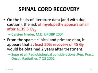 SPINAL CORD RECOVERY
• On the basis of literature data (and with due
caution), the risk of myelopathy appears small
after ≤135.5 Gy2
– Carsten Nieder, M.D. IJROBP 2004
• From the sparse clinical and primate data, it
appears that at least 50% recovery of 45 Gy
would be obtained 2 years after treatment.
– Supe et al. Radiobiological considerations .Rep. Pract.
Oncol. Radiother. 7 (2) 2002
2/25/2018 50
 