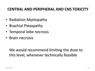 CENTRAL AND PERIPHERAL AND CNS TOXICITY
• Radiation Myelopathy
• Brachial Plexopathy
• Temporal lobe necrosis
• Brain necrosis
We would recommend limiting the dose to
this level, whenever technically feasible
2/25/2018 58
 