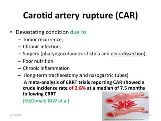 Carotid artery rupture (CAR)
• Devastating condition due to
– Tumor recurrence,
– Chronic infection,
– Surgery (pharyngocutaneous fistula and neck dissection),
– Poor nutrition
– Chronic inflammation
– (long-term tracheostomy and nasogastric tubes)
A meta-analysis of CRRT trials reporting CAR showed a
crude incidence rate of 2.6% at a median of 7.5 months
following CRRT
[McDonald MW et al]
2/25/2018 60
 