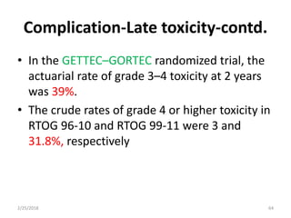 Complication-Late toxicity-contd.
• In the GETTEC–GORTEC randomized trial, the
actuarial rate of grade 3–4 toxicity at 2 years
was 39%.
• The crude rates of grade 4 or higher toxicity in
RTOG 96-10 and RTOG 99-11 were 3 and
31.8%, respectively
2/25/2018 64
 