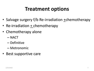 Treatment options
• Salvage surgery f/b Re-irradiation +chemotherapy
• Re-irradiation + chemotherapy
• Chemotherapy alone
– NACT
– Definitive
– Metronomic
• Best supportive care
2/25/2018 7
 