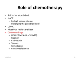 Role of chemotherapy
• Still to be established.
• NACT
– for high volume disease
– Prolonging the period for Re-RT
• CONC.
• Mostly as radio-sensitizer
• Common drugs
– HFX REGIMEN-[HU+5FU+RT]
– Cisplatin
– Carboplatin
– Taxanes
– Gemcitabine
– Cetuximab/Biomab
2/25/2018 70
 