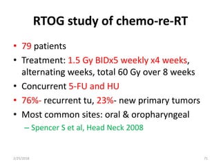 RTOG study of chemo-re-RT
• 79 patients
• Treatment: 1.5 Gy BIDx5 weekly x4 weeks,
alternating weeks, total 60 Gy over 8 weeks
• Concurrent 5-FU and HU
• 76%- recurrent tu, 23%- new primary tumors
• Most common sites: oral & oropharyngeal
– Spencer S et al, Head Neck 2008
2/25/2018 71
 