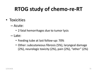 RTOG study of chemo-re-RT
• Toxicities
– Acute:
• 2 fatal hemorrhages due to tumor lysis
– Late:
• Feeding tube at last follow-up: 70%
• Other: subcutaneous fibrosis (5%), laryngeal damage
(2%), neurologic toxicity (2%), pain (2%), “other” (2%)
2/25/2018 72
 