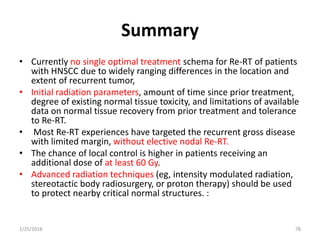 Summary
• Currently no single optimal treatment schema for Re-RT of patients
with HNSCC due to widely ranging differences in the location and
extent of recurrent tumor,
• Initial radiation parameters, amount of time since prior treatment,
degree of existing normal tissue toxicity, and limitations of available
data on normal tissue recovery from prior treatment and tolerance
to Re-RT.
• Most Re-RT experiences have targeted the recurrent gross disease
with limited margin, without elective nodal Re-RT.
• The chance of local control is higher in patients receiving an
additional dose of at least 60 Gy.
• Advanced radiation techniques (eg, intensity modulated radiation,
stereotactic body radiosurgery, or proton therapy) should be used
to protect nearby critical normal structures. :
2/25/2018 78
 