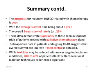 Summary contd.
• The prognosis for recurrent HNSCC treated with chemotherapy
is poor.
• With the average survival time being about 1 year.
• The overall 2-year survival rate is just 26%.
• These data demonstrate superiority to those seen in separate
trials of patients treated with palliative chemotherapy alone.
• Retrospective data in patients undergoing Re-RT suggests that
overall survival can improve if local control is obtained.
• While toxicities may be reduced with newer targeted radiation
modalities, 28% to 40% of patients Re-RT with conventional
radiation techniques experienced significant
2/25/2018 79
 