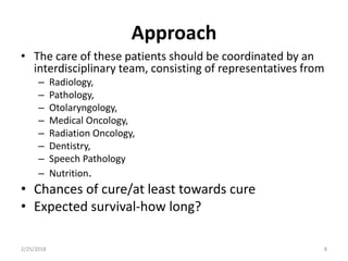 Approach
• The care of these patients should be coordinated by an
interdisciplinary team, consisting of representatives from
– Radiology,
– Pathology,
– Otolaryngology,
– Medical Oncology,
– Radiation Oncology,
– Dentistry,
– Speech Pathology
– Nutrition.
• Chances of cure/at least towards cure
• Expected survival-how long?
2/25/2018 8
 