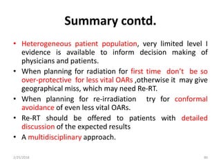 Summary contd.
• Heterogeneous patient population, very limited level I
evidence is available to inform decision making of
physicians and patients.
• When planning for radiation for first time don’t be so
over-protective for less vital OARs ,otherwise it may give
geographical miss, which may need Re-RT.
• When planning for re-irradiation try for conformal
avoidance of even less vital OARs.
• Re-RT should be offered to patients with detailed
discussion of the expected results
• A multidisciplinary approach.
2/25/2018 80
 