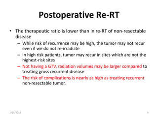 Postoperative Re-RT
• The therapeutic ratio is lower than in re-RT of non-resectable
disease
– While risk of recurrence may be high, the tumor may not recur
even if we do not re-irradiate
– In high risk patients, tumor may recur in sites which are not the
highest-risk sites
– Not having a GTV, radiation volumes may be larger compared to
treating gross recurrent disease
– The risk of complications is nearly as high as treating recurrent
non-resectable tumor.
2/25/2018 9
 