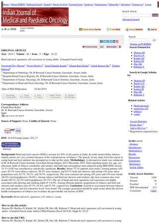 Check
Home | About IJMPO | Editorial board | Search | Ahead of print | Current Issue | Archives | Instructions | Subscribe | Advertise | Contact us | Login
Search Article
Advanced search
Users Online:
4291
ORIGINAL ARTICLE
Year : 2019 | Volume : 40 | Issue : 5 | Page : 18-22
Head and neck squamous cell carcinoma in young adults: A hospital-based study
Jagannath Dev Sharma1, Nizara Baishya2, Amal Chandra Kataki3, Chandi Ram Kalita2, Ashok Kumar Das4, Tashnin
Rahman4
1 Department of Pathology, Dr. B Borooah Cancer Institute, Guwahati, Assam, India
2 Hospital Based Cancer Registry, Dr. B Borooah Cancer Institute, Guwahati, Assam, India
3 Department of Gynae- Oncology, Dr. B Borooah Cancer Institute, Guwahati, Assam, India
4 Department of Head and Neck Oncology, Dr. B Borooah Cancer Institute, Guwahati, Assam, India
Date of Web Publication 25-Jul-2019
Correspondence Address:
Chandi Ram Kalita
Dr. B. Borooah Cancer Institute, Guwahati, Assam
India
Source of Support: None, Conﬂict of Interest: None
DOI: 10.4103/ijmpo.ijmpo_252_17
Abstract
Background: Head and neck cancers (HNCs) account for 30% of all cancers in India. In north eastern India, tobacco-
related cancers are very common because of the widespread use of tobacco. The paucity of any study from this region in
young head and neck patients has prompted us to take up this study. Methodology: A retrospective study was conducted
at Dr. B Borooah Cancer Institute, Guwahati during January 2015–December 2015. Data regarding tumor site, age, sex,
education, habit of tobacco (smokeless and smoke), and betel nut consumption were analyzed using IBM SPSS version
19. P < 0.05 was considered as statistically signiﬁcant. Results: About 75.1% patients were males. Among patients ≤39
years, 83.7% were tobacco chewers, 50.5% were smokers, and 83.7% betel nut chewers, and among >39 years, these
proportions were 83.7%, 56.2%, and 78.7%, respectively. The most common site among ≤39 years and >39 were mouth
(40.8%) and hypopharynx (36.8%). Among tobacco and betel nut chewers and smokers, the most common sites were
mouth (40.3%, 42.5%) and hypopharynx (41.5%). The site of head and neck squamous cell carcinoma was highly
associated with chewing and smoking habit (P < 0.05). Among illiterate patients, proportions of tobacco and betel nut
chewers and smokers were 65.3%, 61.6%, and 67.9%, respectively. Conclusion: A positive association between tobacco
use, male gender, and low education levels were found. The younger generation should be made aware about the adverse
health consequences of tobacco use to reduce the preventable risk factors of HNC.
Keywords: Head and neck, squamous cell, tobacco, young
How to cite this article:
Sharma JD, Baishya N, Kataki AC, Kalita CR, Das AK, Rahman T. Head and neck squamous cell carcinoma in young
adults: A hospital-based study. Indian J Med Paediatr Oncol 2019;40, Suppl S1:18-22
How to cite this URL:
Sharma JD, Baishya N, Kataki AC, Kalita CR, Das AK, Rahman T. Head and neck squamous cell carcinoma in young
Search
GO
Similar in PUBMED
Search Pubmed for
Sharma JD
Baishya N
Kataki AC
Kalita CR
Das AK
Rahman T
Search in Google Scholar
for
Sharma JD
Baishya N
Kataki AC
Kalita CR
Das AK
Rahman T
Related articles
Head and neck
squamous cell
tobacco
young
Access Statistics
Email Alert *
Add to My List *
* Registration required (free)
In this article
Abstract
Introduction
Methodology
Results
Discussion
Conclusion
References
Article Tables
Article Access Statistics
Viewed 1456
Printed 34
Emailed 0
PDF Downloaded 215
Comments [Add]
 