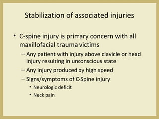 Stabilization of associated injuries
• C-spine injury is primary concern with all
maxillofacial trauma victims
– Any patient with injury above clavicle or head
injury resulting in unconscious state
– Any injury produced by high speed
– Signs/symptoms of C-Spine injury
• Neurologic deficit
• Neck pain
 