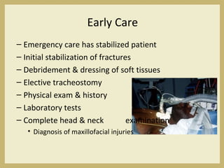 Early Care
– Emergency care has stabilized patient
– Initial stabilization of fractures
– Debridement & dressing of soft tissues
– Elective tracheostomy
– Physical exam & history
– Laboratory tests
– Complete head & neck examination
• Diagnosis of maxillofacial injuries
 