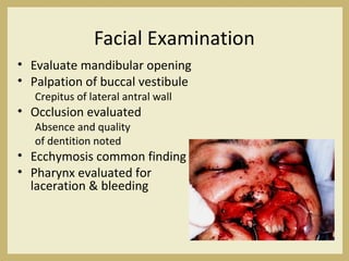 Facial Examination
• Evaluate mandibular opening
• Palpation of buccal vestibule
Crepitus of lateral antral wall
• Occlusion evaluated
Absence and quality
of dentition noted
• Ecchymosis common finding
• Pharynx evaluated for
laceration & bleeding
 