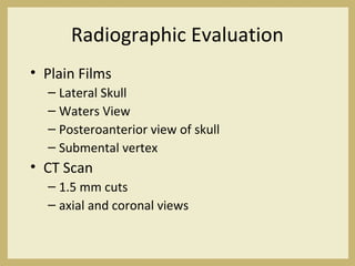 Radiographic Evaluation
• Plain Films
– Lateral Skull
– Waters View
– Posteroanterior view of skull
– Submental vertex
• CT Scan
– 1.5 mm cuts
– axial and coronal views
 