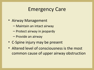 Emergency Care
• Airway Management
– Maintain an intact airway
– Protect airway in jeopardy
– Provide an airway
• C-Spine injury may be present
• Altered level of consciousness is the most
common cause of upper airway obstruction
 