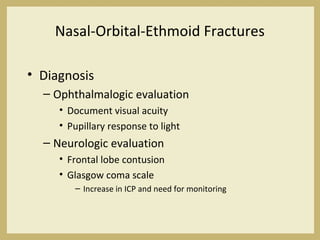 Nasal-Orbital-Ethmoid Fractures
• Diagnosis
– Ophthalmalogic evaluation
• Document visual acuity
• Pupillary response to light
– Neurologic evaluation
• Frontal lobe contusion
• Glasgow coma scale
– Increase in ICP and need for monitoring
 