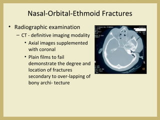 Nasal-Orbital-Ethmoid Fractures
• Radiographic examination
– CT - definitive imaging modality
• Axial images supplemented
with coronal
• Plain films to fail
demonstrate the degree and
location of fractures
secondary to over-lapping of
bony archi- tecture
 
