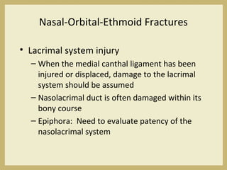Nasal-Orbital-Ethmoid Fractures
• Lacrimal system injury
– When the medial canthal ligament has been
injured or displaced, damage to the lacrimal
system should be assumed
– Nasolacrimal duct is often damaged within its
bony course
– Epiphora: Need to evaluate patency of the
nasolacrimal system
 