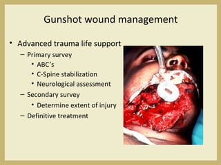 Gunshot wound management
• Advanced trauma life support
– Primary survey
• ABC’s
• C-Spine stabilization
• Neurological assessment
– Secondary survey
• Determine extent of injury
– Definitive treatment
 