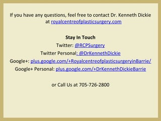 If you have any questions, feel free to contact Dr. Kenneth Dickie
at royalcentreofplasticsurgery.com
 
Stay In Touch
Twitter: @RCPSurgery
Twitter Personal: @DrKennethDickie
Google+: plus.google.com/+RoyalcentreofplasticsurgeryinBarrie/
Google+ Personal: plus.google.com/+DrKennethDickieBarrie
or Call Us at 705-726-2800
 