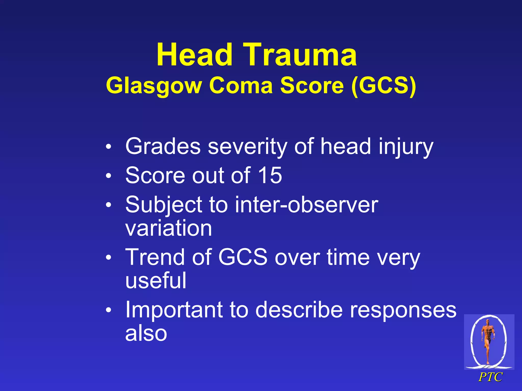 Head Trauma   Glasgow Coma Score (GCS) Grades severity of head injury Score out of 15 Subject to inter-observer  variation Trend of GCS over time very useful Important to describe responses also 