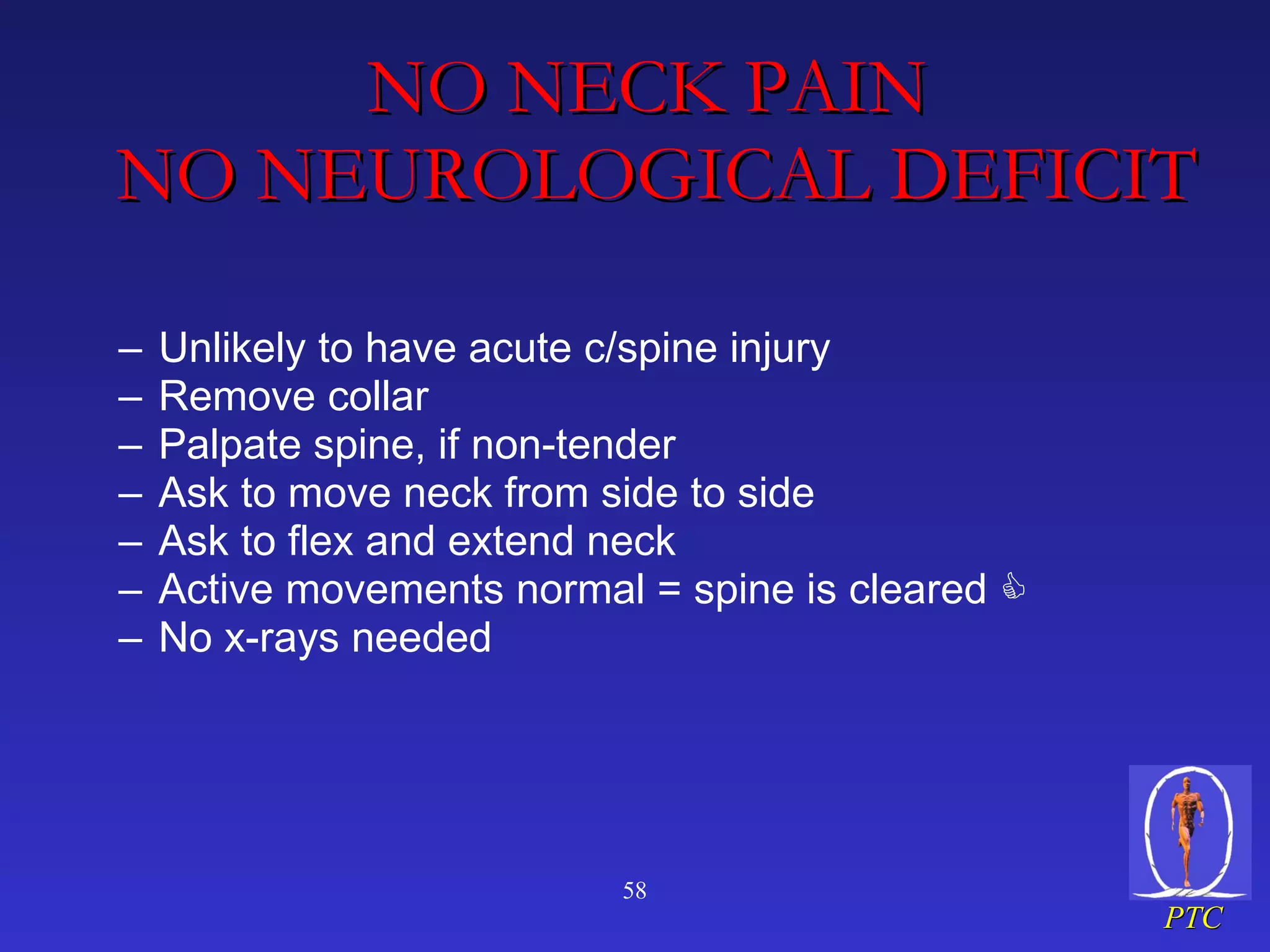 NO NECK PAIN   NO NEUROLOGICAL DEFICIT Unlikely to have acute c/spine injury Remove collar Palpate spine, if non-tender Ask to move neck from side to side Ask to flex and extend neck Active movements normal = spine is cleared     No x-rays needed 