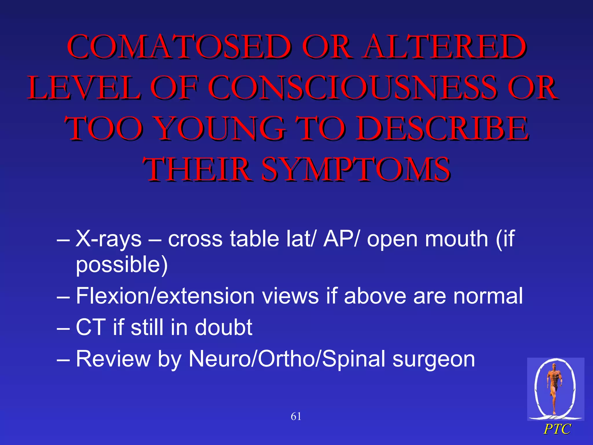 COMATOSED OR ALTERED LEVEL OF CONSCIOUSNESS OR  TOO YOUNG TO DESCRIBE THEIR SYMPTOMS X-rays – cross table lat/ AP/ open mouth (if possible) Flexion/extension views if above are normal CT if still in doubt Review by Neuro/Ortho/Spinal surgeon 