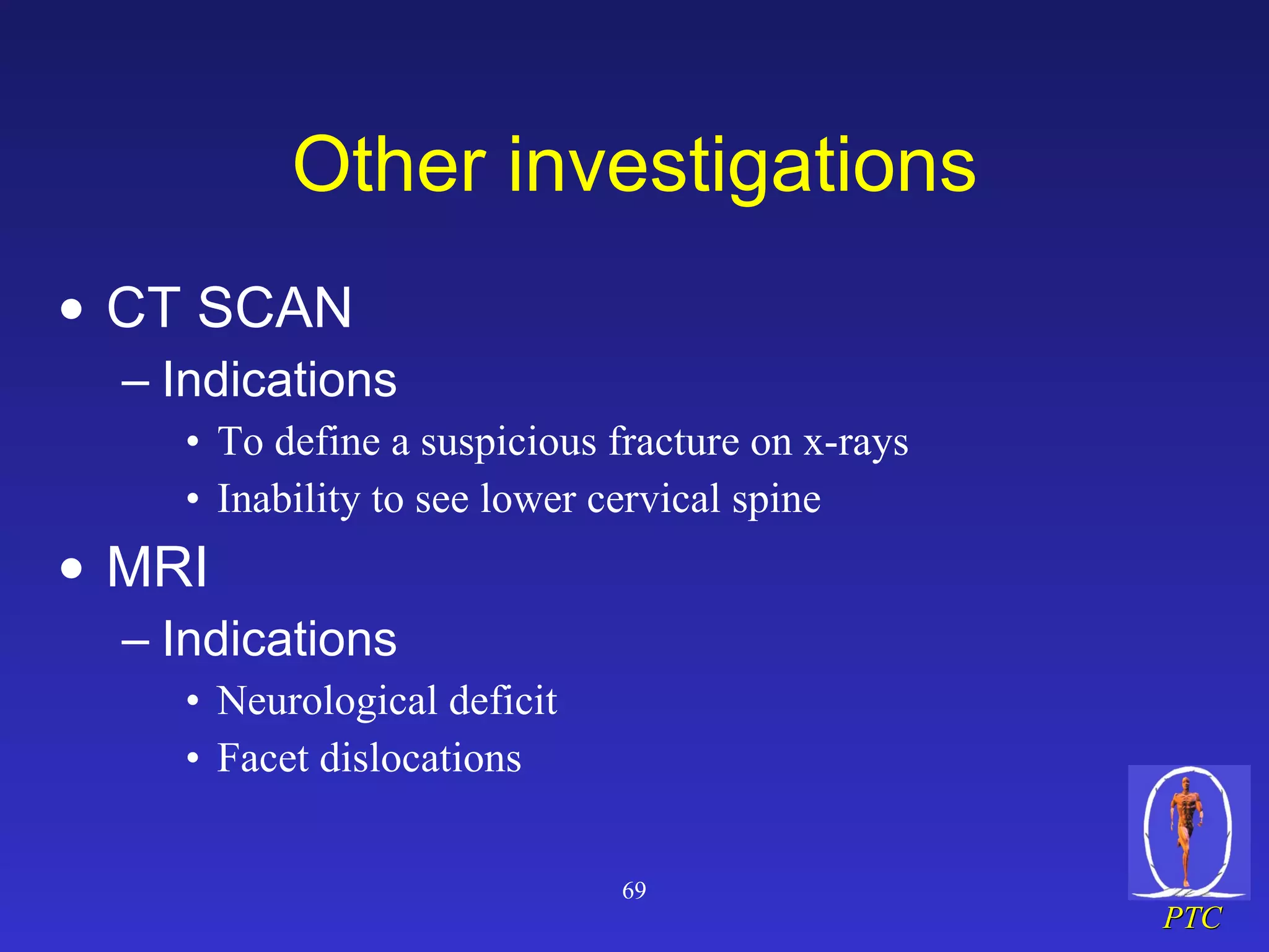 Other investigations CT SCAN Indications To define a suspicious fracture on x-rays Inability to see lower cervical spine MRI Indications Neurological deficit Facet dislocations 