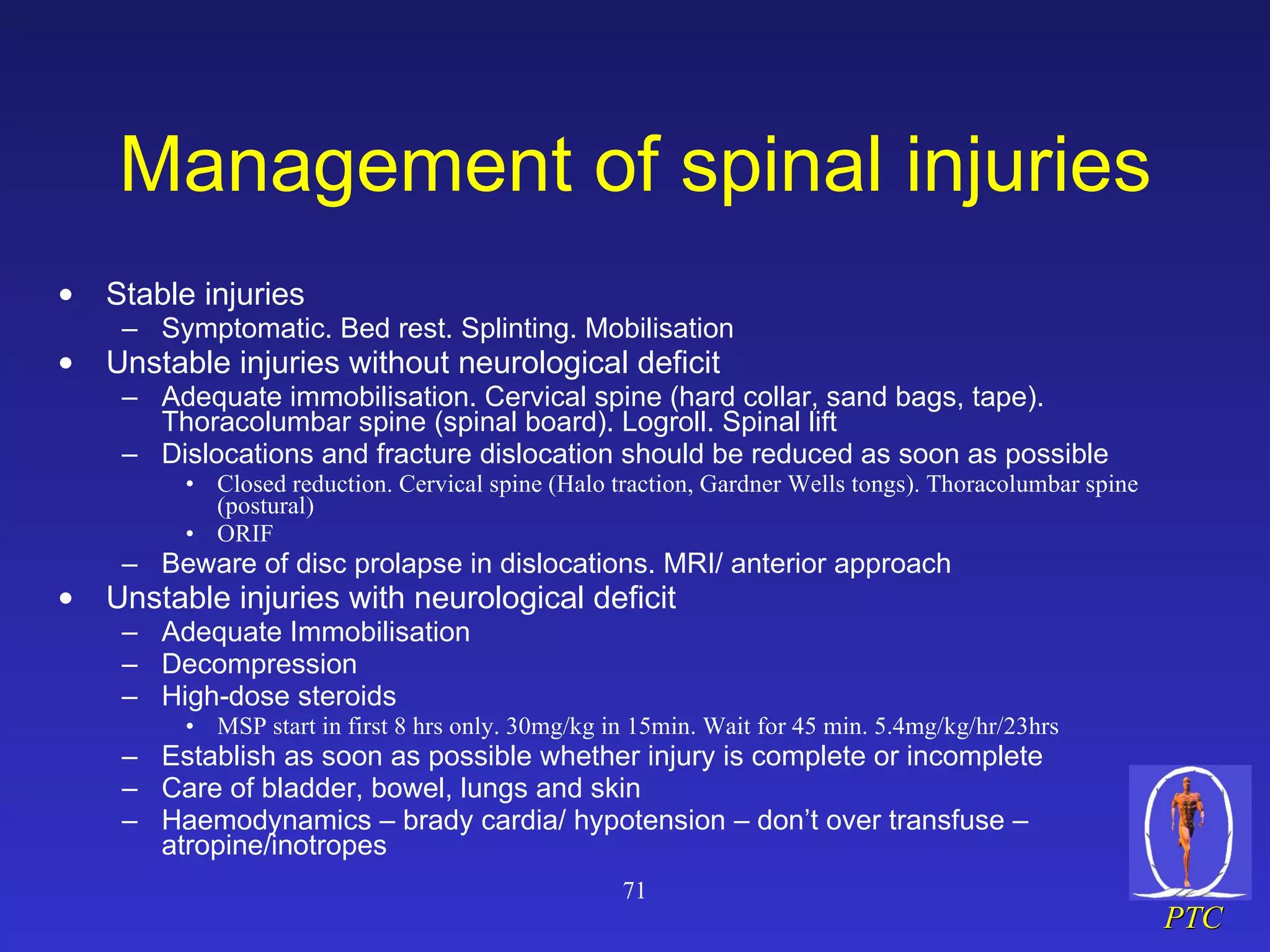 Management of spinal injuries Stable injuries Symptomatic. Bed rest. Splinting. Mobilisation Unstable injuries without neurological deficit Adequate immobilisation. Cervical spine (hard collar, sand bags, tape). Thoracolumbar spine (spinal board). Logroll. Spinal lift Dislocations and fracture dislocation should be reduced as soon as possible  Closed reduction. Cervical spine (Halo traction, Gardner Wells tongs). Thoracolumbar spine (postural) ORIF Beware of disc prolapse in dislocations. MRI/ anterior approach Unstable injuries with neurological deficit Adequate Immobilisation Decompression High-dose steroids MSP start in first 8 hrs only. 30mg/kg in 15min. Wait for 45 min. 5.4mg/kg/hr/23hrs Establish as soon as possible whether injury is complete or incomplete Care of bladder, bowel, lungs and skin Haemodynamics – brady cardia/ hypotension – don’t over transfuse – atropine/inotropes 