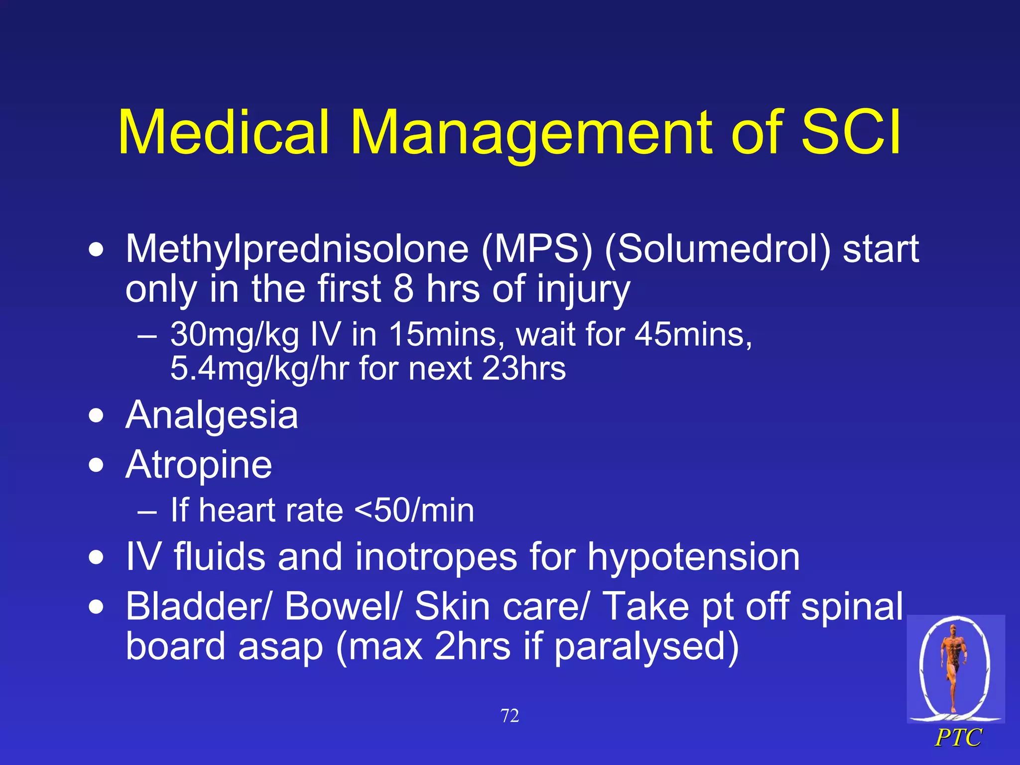 Medical Management of SCI Methylprednisolone (MPS) (Solumedrol) start only in the first 8 hrs of injury 30mg/kg IV in 15mins, wait for 45mins, 5.4mg/kg/hr for next 23hrs Analgesia Atropine If heart rate <50/min IV fluids and inotropes for hypotension Bladder/ Bowel/ Skin care/ Take pt off spinal board asap (max 2hrs if paralysed) 