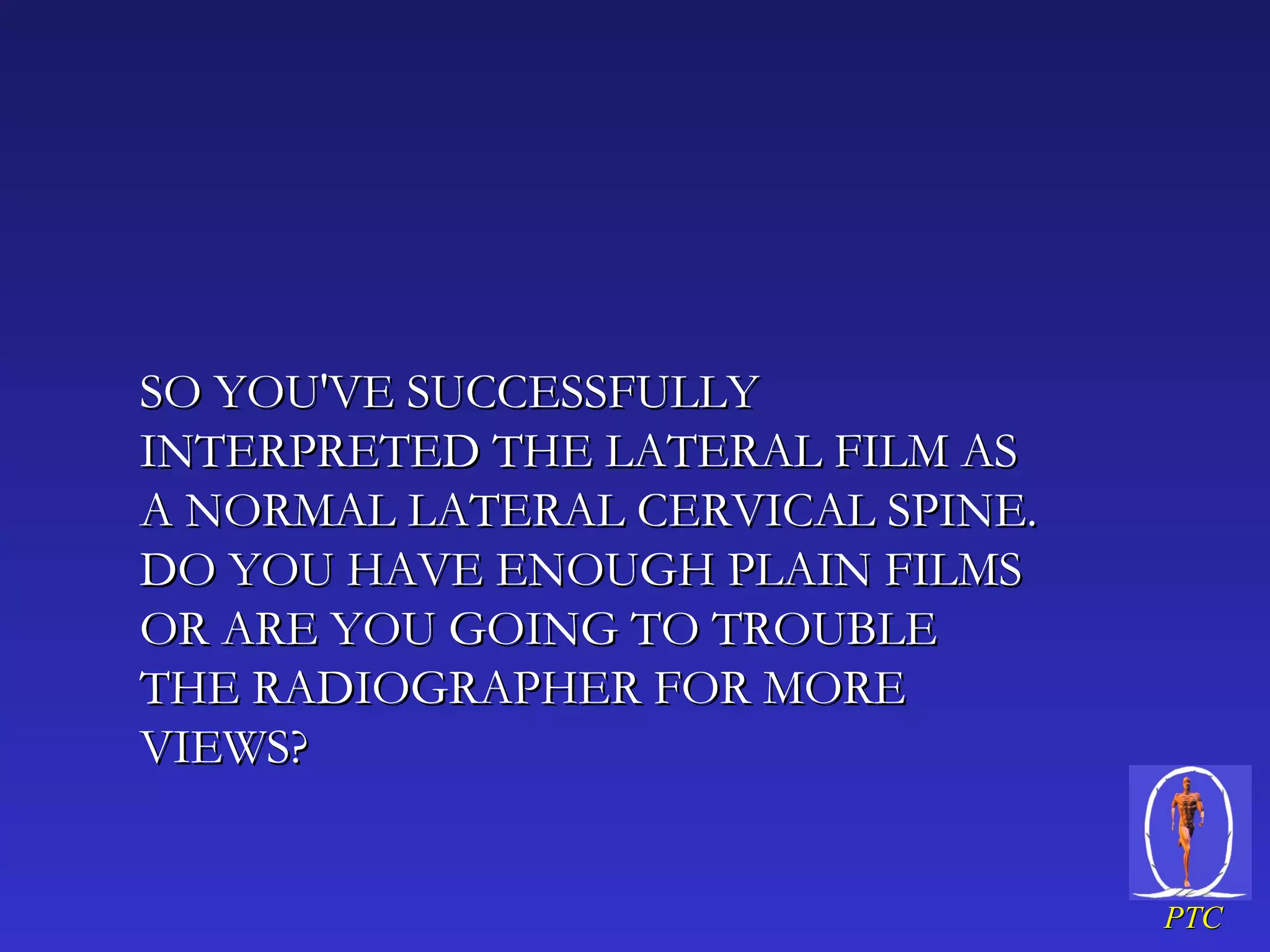 SO YOU'VE SUCCESSFULLY INTERPRETED THE LATERAL FILM AS A NORMAL LATERAL CERVICAL SPINE. DO YOU HAVE ENOUGH PLAIN FILMS OR ARE YOU GOING TO TROUBLE THE RADIOGRAPHER FOR MORE VIEWS?  