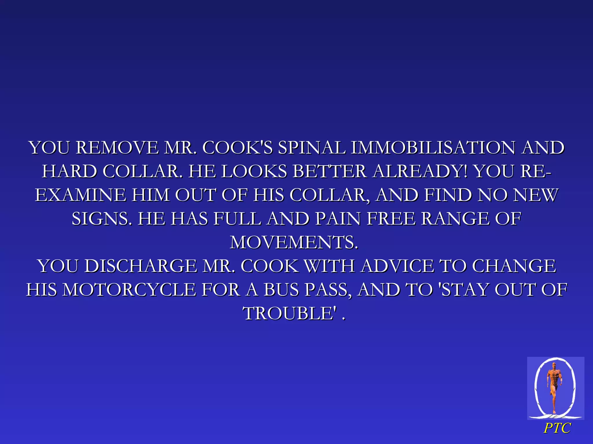 YOU REMOVE MR. COOK'S SPINAL IMMOBILISATION AND HARD COLLAR. HE LOOKS BETTER ALREADY! YOU RE-EXAMINE HIM OUT OF HIS COLLAR, AND FIND NO NEW SIGNS. HE HAS FULL AND PAIN FREE RANGE OF MOVEMENTS.  YOU DISCHARGE MR. COOK WITH ADVICE TO CHANGE HIS MOTORCYCLE FOR A BUS PASS, AND TO 'STAY OUT OF TROUBLE' .  