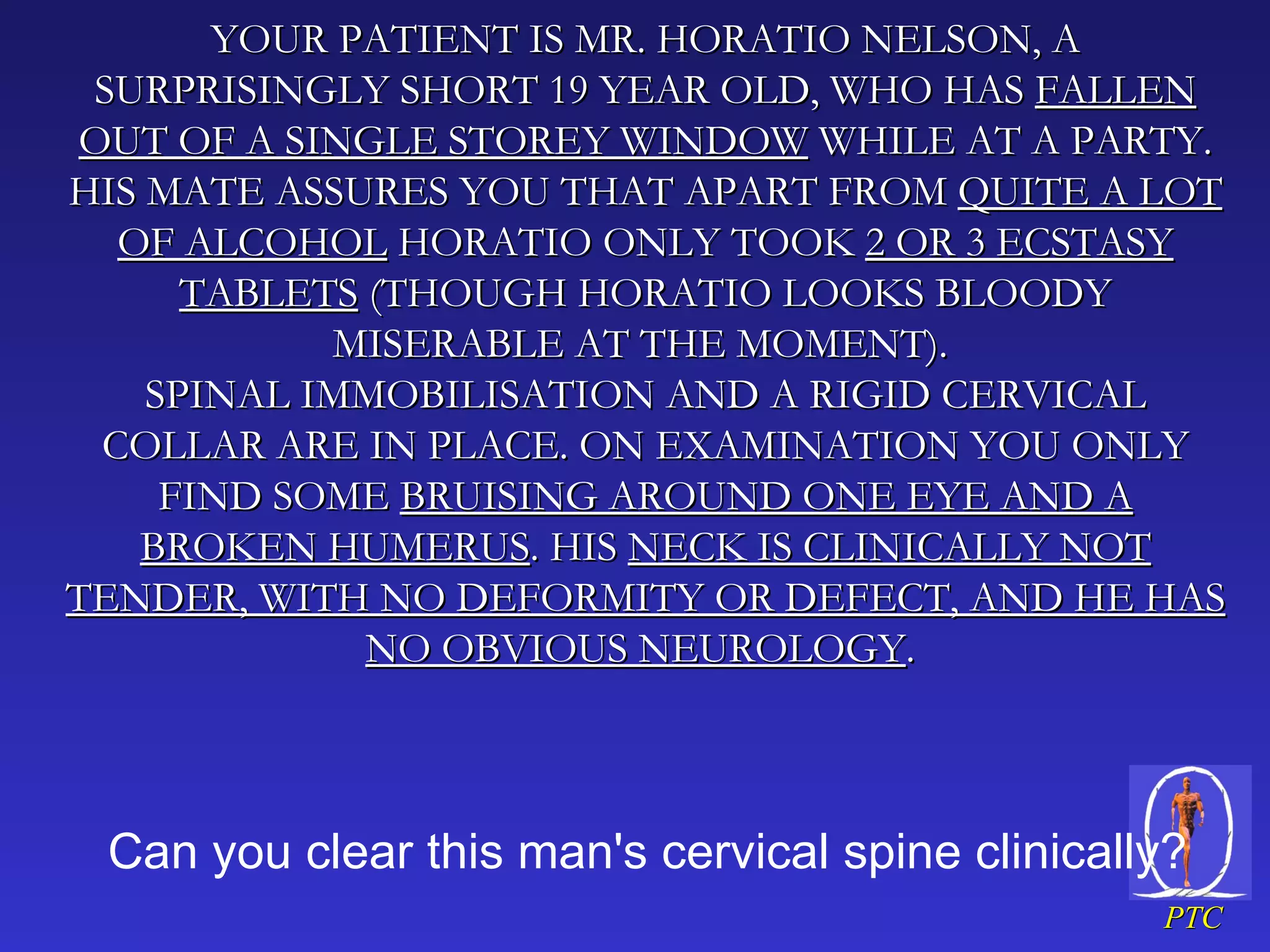 YOUR PATIENT IS MR. HORATIO NELSON, A SURPRISINGLY SHORT 19 YEAR OLD, WHO HAS  FALLEN OUT OF A SINGLE STOREY WINDOW  WHILE AT A PARTY. HIS MATE ASSURES YOU THAT APART FROM  QUITE A LOT OF ALCOHOL  HORATIO ONLY TOOK  2 OR 3 ECSTASY TABLETS  (THOUGH HORATIO LOOKS BLOODY MISERABLE AT THE MOMENT).  SPINAL IMMOBILISATION AND A RIGID CERVICAL COLLAR ARE IN PLACE. ON EXAMINATION YOU ONLY FIND SOME  BRUISING AROUND ONE EYE AND A BROKEN HUMERUS . HIS  NECK IS CLINICALLY NOT TENDER, WITH NO DEFORMITY OR DEFECT, AND HE HAS NO OBVIOUS NEUROLOGY .  Can you clear this man's cervical spine clinically?  