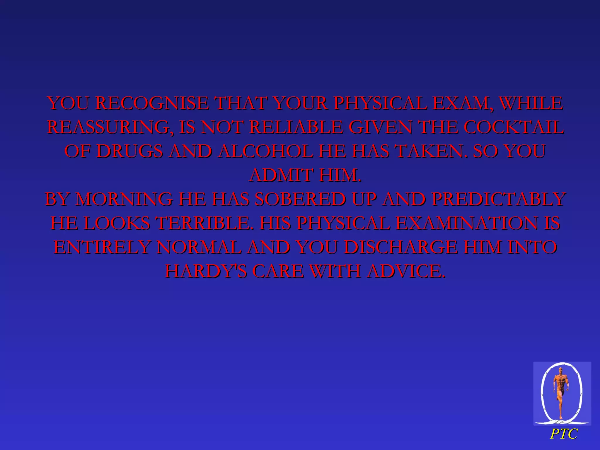 YOU RECOGNISE THAT YOUR PHYSICAL EXAM, WHILE REASSURING, IS NOT RELIABLE GIVEN THE COCKTAIL OF DRUGS AND ALCOHOL HE HAS TAKEN. SO YOU ADMIT HIM. BY MORNING HE HAS SOBERED UP AND PREDICTABLY HE LOOKS TERRIBLE. HIS PHYSICAL EXAMINATION IS ENTIRELY NORMAL AND YOU DISCHARGE HIM INTO HARDY'S CARE WITH ADVICE. 