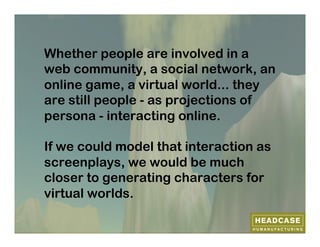 Whether people are involved in a
web community, a social network, an
online game, a virtual world... they
are still people - as projections of
persona - interacting online.

If we could model that interaction as
screenplays, we would be much
closer to generating characters for
virtual worlds.
 
