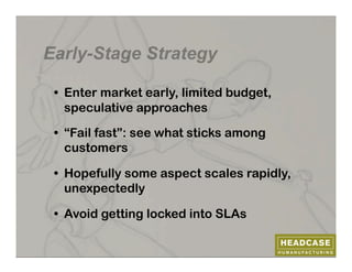 Early-Stage Strategy

 •  Enter market early, limited budget,
    speculative approaches

 •  “Fail fast”: see what sticks among
    customers

 •  Hopefully some aspect scales rapidly,
    unexpectedly

 •  Avoid getting locked into SLAs
 