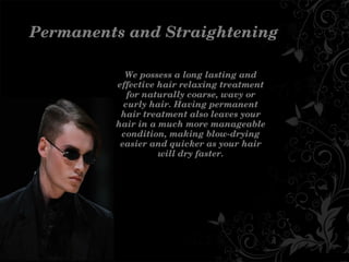 PermanentsandStraightening
Wepossessalonglastingand
effectivehairrelaxingtreatment
fornaturallycoarse,wavyor
curlyhair.Havingpermanent
hairtreatmentalsoleavesyour
hairinamuchmoremanageable
condition,makingblow­drying
easierandquickerasyourhair
willdryfaster.
 