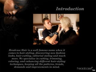 Introduction
HeadcaseHairisawellfamousnamewhenit
comestohair­styling,discoveringnewfashion
looks,hair­cutting,editorialstylingandmuch
more.Wespecializeincutting,trimming,
coloring,andenhancingdifferenthair­styling
techniques,keepingallthepatterns,trends,
demandsandimprovementsinmind.
 