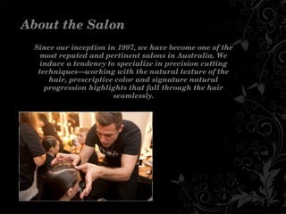 Sinceourinceptionin1997,wehavebecomeoneofthe
mostreputedandpertinentsalonsinAustralia.We
induceatendencytospecializeinprecisioncutting
techniques—workingwiththenaturaltextureofthe
hair,prescriptivecolorandsignaturenatural
progressionhighlightsthatfallthroughthehair
seamlessly.
AbouttheSalon
 