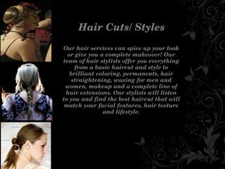 HairCuts/Styles
Ourhairservicescanspiceupyourlook
orgiveyouacompletemakeover!Our
teamofhairstylistsofferyoueverything
fromabasichaircutandstyleto
brilliantcoloring,permanents,hair
straightening,waxingformenand
women,makeupandacompletelineof
hairextensions.Ourstylistswilllisten
toyouandfindthebesthaircutthatwill
matchyourfacialfeatures,hairtexture
andlifestyle.
 