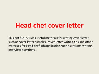 Head chef cover letter
This ppt file includes useful materials for writing cover letter
such as cover letter samples, cover letter writing tips and other
materials for Head chef job application such as resume writing,
interview questions…

 