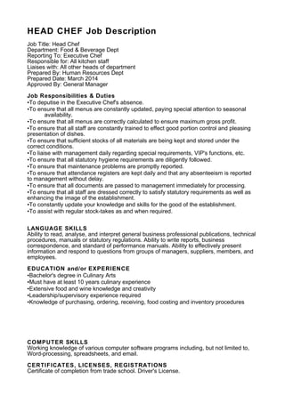 HEAD CHEF Job Description
Job Title: Head Chef
Department: Food & Beverage Dept
Reporting To: Executive Chef
Responsible for: All kitchen staff
Liaises with: All other heads of department
Prepared By: Human Resources Dept
Prepared Date: March 2014
Approved By: General Manager
Job Responsibilities & Duties
•To deputise in the Executive Chef's absence.
•To ensure that all menus are constantly updated, paying special attention to seasonal
availability.
•To ensure that all menus are correctly calculated to ensure maximum gross profit.
•To ensure that all staff are constantly trained to effect good portion control and pleasing
presentation of dishes.
•To ensure that sufficient stocks of all materials are being kept and stored under the
correct conditions.
•To liaise with management daily regarding special requirements, VIP's functions, etc.
•To ensure that all statutory hygiene requirements are diligently followed.
•To ensure that maintenance problems are promptly reported.
•To ensure that attendance registers are kept daily and that any absenteeism is reported
to management without delay.
•To ensure that all documents are passed to management immediately for processing.
•To ensure that all staff are dressed correctly to satisfy statutory requirements as well as
enhancing the image of the establishment.
•To constantly update your knowledge and skills for the good of the establishment.
•To assist with regular stock-takes as and when required.
LANGUAGE SKILLS
Ability to read, analyse, and interpret general business professional publications, technical
procedures, manuals or statutory regulations. Ability to write reports, business
correspondence, and standard of performance manuals. Ability to effectively present
information and respond to questions from groups of managers, suppliers, members, and
employees.
EDUCATION and/or EXPERIENCE
•Bachelor's degree in Culinary Arts
•Must have at least 10 years culinary experience
•Extensive food and wine knowledge and creativity
•Leadership/supervisory experience required
•Knowledge of purchasing, ordering, receiving, food costing and inventory procedures
COMPUTER SKILLS
Working knowledge of various computer software programs including, but not limited to,
Word-processing, spreadsheets, and email.
CERTIFICATES, LICENSES, REGISTRATIONS
Certificate of completion from trade school. Driver's License.
 