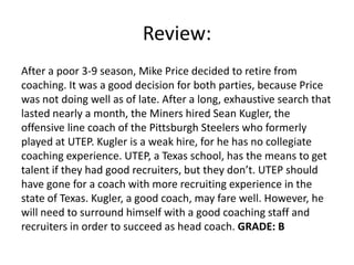 Review:
After a poor 3-9 season, Mike Price decided to retire from
coaching. It was a good decision for both parties, because Price
was not doing well as of late. After a long, exhaustive search that
lasted nearly a month, the Miners hired Sean Kugler, the
offensive line coach of the Pittsburgh Steelers who formerly
played at UTEP. Kugler is a weak hire, for he has no collegiate
coaching experience. UTEP, a Texas school, has the means to get
talent if they had good recruiters, but they don’t. UTEP should
have gone for a coach with more recruiting experience in the
state of Texas. Kugler, a good coach, may fare well. However, he
will need to surround himself with a good coaching staff and
recruiters in order to succeed as head coach. GRADE: B
 