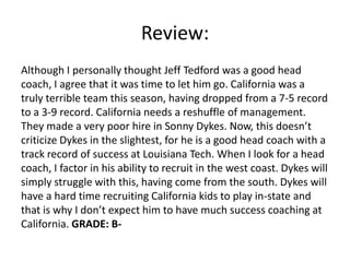 Review:
Although I personally thought Jeff Tedford was a good head
coach, I agree that it was time to let him go. California was a
truly terrible team this season, having dropped from a 7-5 record
to a 3-9 record. California needs a reshuffle of management.
They made a very poor hire in Sonny Dykes. Now, this doesn’t
criticize Dykes in the slightest, for he is a good head coach with a
track record of success at Louisiana Tech. When I look for a head
coach, I factor in his ability to recruit in the west coast. Dykes will
simply struggle with this, having come from the south. Dykes will
have a hard time recruiting California kids to play in-state and
that is why I don’t expect him to have much success coaching at
California. GRADE: B-
 