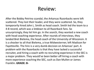 Review:
After the Bobby Petrino scandal, the Arkansas Razorbacks were left
scattered. They lost their leader, and they were scattered. So, they
temporarily hired John L. Smith as head coach. Smith led the team to a
4-8 record, which was a letdown to all Razorback fans. So
unsurprisingly, they let him go. In the search, they wanted a new coach
with head coaching experience. After rounds of interviews, they
landed Bret Bielema, the head coach of the University of Wisconsin. It
is a shocker to all that Bielema, a true Midwesterner, left Madison for
Fayetteville. The hire is a very dumb decision on Arkansas’ part. A
problem with the Razorbacks is that they have lacked a successful
recruiter, and hiring a coach with no recruiting experience in the SEC is
a major problem. They would’ve been better off hiring a coach with
more experience coaching the SEC, such as Dan Mullen or James
Franklin. GRADE: B-
 