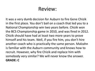 Review:
It was a very dumb decision for Auburn to fire Gene Chizik
in the first place. You don’t bail on a coach that led you to a
National Championship win two years before. Chizik won
the BCS Championship game in 2010, and was fired in 2012.
Chizik should have had at least two more years to prove
himself and his team. Well, if you fire him, you don’t hire
another coach who is practically the same person. Malzahn
is familiar with the Auburn community and knows how to
recruit. However, why fire Chizik and replace him with
somebody very similar? We will never know the answer.
GRADE: C
 