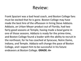 Review:
Frank Spaziani was a bad head coach, and Boston College fans
must be excited that he is gone. Boston College may have
made the best hire of the offseason in hiring Steve Addazio.
Addazio, an Urban Meyer product out of Florida, had two
fairly good seasons at Temple, having made a bowl game in
one of those seasons. Addazio is ready for the prime-time,
and Boston College found a leader with the ability to recruit in
the northeast, for he has coached at Syracuse, Notre Dame,
Indiana, and Temple. Addazio will change the pace of Boston
College, and I expect him to be successful in his future
endeavors at Boston College. GRADE: A+
 