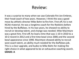 Review:
It was a surprise to many when we saw Colorado fire Jon Embree,
their head coach of two years. However, I think this was a good
move by athletic director Mike Bohn to fire him. First off, he is not
NCAA-material. He was a longtime coach for the Redskins before
hired by the Buffaloes. In his two years, he showed no ability to
recruit or develop talent, and change was needed. Mike MacIntyre
was a great hire. First off, he lead a time that was 1-10 in 2010 to a
10-2 record in 2012 and a first time bowl since 2006 and the second
bowl appearance since 1990. MacIntyre showed ability to recruit
west coach talent, an ability much needed for the Buffaloes job.
This is a clear upgrade, and kudos to Mike Bohn for making the
right choice in what appeared to be an exhaustive coaching search.
GRADE: A
 