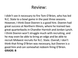 Review:
I didn’t see it necessary to fire Tom O’Brien, who has led
N.C. State to a bowl game in the past three seasons.
However, I think Dave Doeren is a good hire. Doeren had
great success at Northern Illinois, where he trained two
great quarterbacks in Chandler Harnish and Jordan Lynch.
I think Doeren won’t struggle much with recruiting, and
he may even be able to bring an edge and be able to
recruit Midwest recruits for N.C. State. Overall, I don’t
think that firing O’Brien was necessary, but Doeren is a
good hire and can somewhat redeem firing O’Brien.
GRADE: B
 