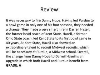 Review:
It was necessary to fire Danny Hope. Having led Purdue to
a bowl game in only one of his four seasons, they needed
a change. They made a very smart hire in Darrell Hazell,
the former head coach of Kent State. Hazell, a former
Ohio State coach, led Kent State to its first bowl game in
40 years. At Kent State, Hazell also showed an
extraordinary talent to recruit Midwest recruits, which
will be necessary at Purdue, a Midwest school. Overall,
the change from Danny Hope to Darrell Hazell is an
upgrade in which both Hazell and Purdue benefit from.
GRADE: A
 